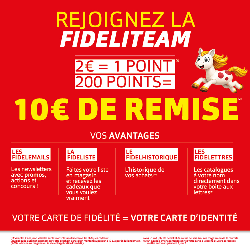 2€ = 1 point*
200 points = 10€ de remise** Votre carte de fidélité = votre carte d’identité - Simple pratique et sécurisée. - Le catalogue à votre nom directement dans votre boîte aux lettres. (En cas de déménagement, scannez votre carte à la borne et votre adresse se mettra à jour automatiquement !) - La newsletter avec ses actions et concours. - L’historique de vos achats***/**** *Valables 2 ans, non valables sur les consoles multimédia et les chèques cadeaux.
**Appliquée automatiquement sur votre prochain achat d’un montant supérieur à 10€, à partir du lendemain.
***Via la borne en magasin ou le site et l’application Freedelity.
****Aucun duplicata de ticket de caisse ne sera émis en magasin ou via la centrale.